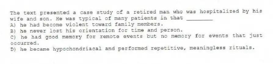 The text presented a case study of a retired man who was hospitalized by his wife and son. He was typical of many patients in that ________
A) he had become violent toward family members.
B) he never lost his orientation for time and person.
C) he had good memory for remote events but no memory for events that just occurred.
D) he became hypochondriacal and performed repetitive, meaningless rituals.