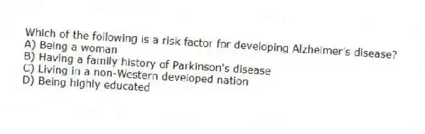Which of the following is a risk factor for developing Alzheimer's disease?
A) Being a woman
B) Having a family history of Parkinson's disease
C) Living in a non-Western developed nation
D) Being highly educated