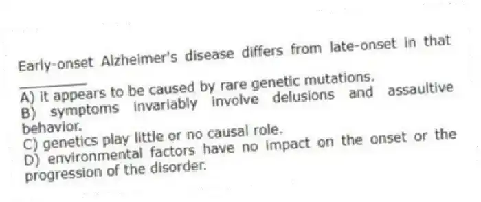 Early-onset Alzheimer's disease differs from late-onset in that ________
A) it appears to be caused by rare genetic mutations.
B) symptoms invariably involve delusions and assaultive behavior.
C) genetics play little or no causal role.
D) environmental factors have no impact on the onset or the progression of the disorder.