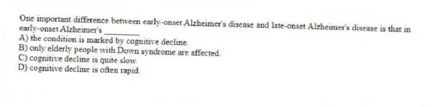 One important difference between early-onset Alzheimer's disease and late-onset Alzheimer's disease is that in early-onset Alzheimer's ________
A) the condition is marked by cognitive decline.
B) only elderly people with Down syndrome are affected.
C) cognitive decline is quite slow.
D) cognitive decline is often rapid.