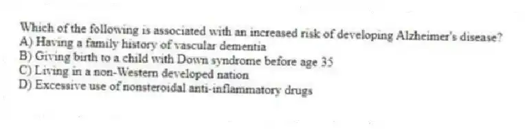 Which of the following is associated with an increased risk of developing Alzheimer's disease?
A) Having a family history of vascular dementia
B) Giving birth to a child with Down syndrome before age 35
C) Living in a non-Western developed nation
D) Excessive use of nonsteroidal anti-inflammatory drugs