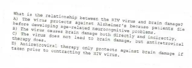 What is the relationship between the HIV virus and brain damage?
A) The virus protects against Alzheimer's because patients die before developing age-related neurocognitive problems.
B) The virus causes brain damage both directly and indirectly.
C) The virus does not lead to brain damage, but antiretroviral therapy does.
D) Antiretroviral therapy only protects against brain damage if taken prior to contracting the HIV virus.