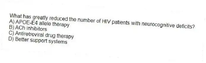What has greatly reduced the number of HIV patients with neurocognitive deficits?
A) APOE-E4 allele therapy
B) ACh inhibitors
C) Antiretroviral drug therapy
D) Better support systems