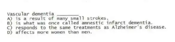Vascular dementia ________
A) is a result of many small strokes.
B) is what was once called amnestic infarct dementia.
C) responds to the same treatments as Alzheimer's disease.
D) affects more women than men.