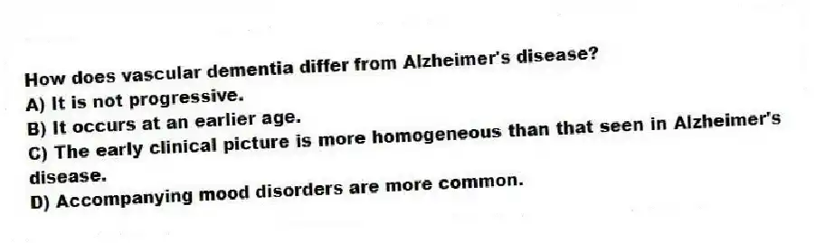 How does vascular dementia differ from Alzheimer's disease?
A) It is not progressive.
B) It occurs at an earlier age.
C) The early clinical picture is more homogeneous than that seen in Alzheimer's disease.
D) Accompanying mood disorders are more common.