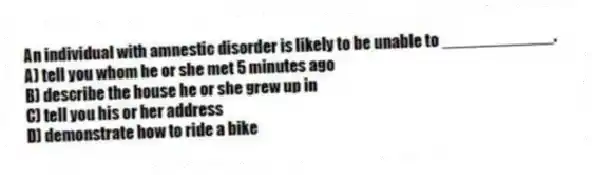 An individual with amnestic disorder is likely to be unable to ____________.
A) tell you whom he or she met 5 minutes ago
B) describe the house he or she grew up in
C) tell you his or her address
D) demonstrate how to ride a bike