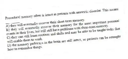 Procedural memory often is intact in patients with amnestic disorder. This means ________
A) they will eventually recover their short-term memory.
B) they will eventually recover their memory for the most important personal events in their lives, but will still have problems with short-term memory.
C) they can still learn routines and skills and may be able to be taught tasks that will enable them to work.
D) the memory pathways in the brain are still intact, so patients can be retaught how to remember things.