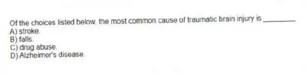 Of the choices listed below, the most common cause of traumatic brain injury is ________
A) stroke.
B) falls.
C) drug abuse.
D) Alzheimer's disease.