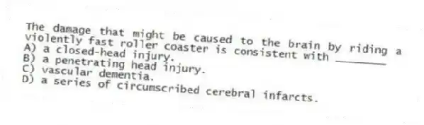 The damage that might be caused to the brain by riding a violently fast roller coaster is consistent with ________
A) a closed-head injury.
B) a penetrating head injury.
C) vascular dementia.
D) a series of circumscribed cerebral infarcts.