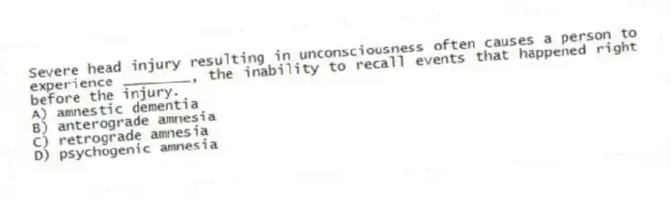 Severe head injury resulting in unconsciousness often causes a person to experience ________, the inability to recall events that happened right before the injury.
A) amnestic dementia
B) anterograde amnesia
C) retrograde amnesia
D) psychogenic amnesia