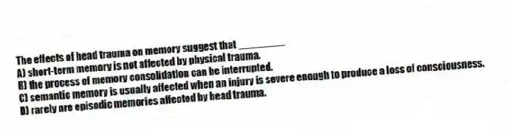 The effects of head trauma on memory suggest that ________
A) short-term memory is not affected by physical trauma.
B) the process of memory consolidation can be interrupted.
C) semantic memory is usually affected when an injury is severe enough to produce a loss of consciousness.
D) rarely are episodic memories affected by head trauma.