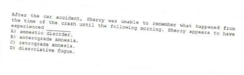 After the car accident, Sherry was unable to remember what happened from the time of the crash until the following morning. Sherry appears to have experienced ________
A) amnestic disorder.
B) anterograde amnesia.
C) retrograde amnesia.
D) dissociative fugue.