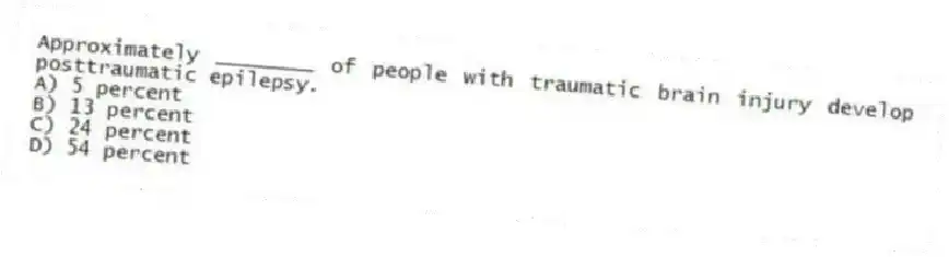 Approximately ________ of people with traumatic brain injury develop posttraumatic epilepsy.
A) 5 percent
B) 13 percent
C) 24 percent
D) 54 percent