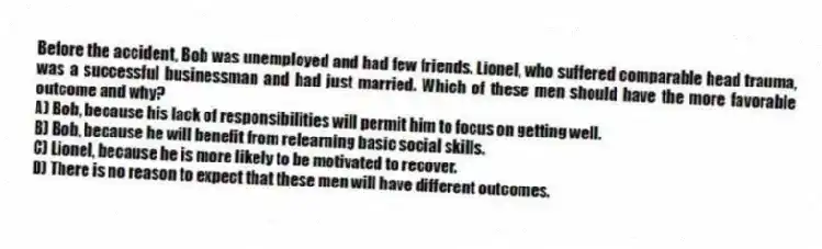 Before the accident, Bob was unemployed and had few friends. Lionel, who suffered comparable head trauma, was a successful businessman and had just married. Which of these men should have the more favorable outcome and why?
A) Bob, because his lack of responsibilities will permit him to focus on getting well.
B) Bob, because he will benefit from relearning basic social skills.
C) Lionel, because he is more likely to be motivated to recover.
D) There is no reason to expect that these men will have different outcomes.