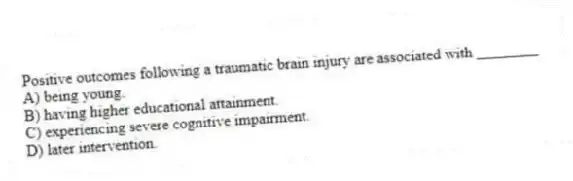 Positive outcomes following a traumatic brain injury are associated with ________
A) being young.
B) having higher educational attainment.
C) experiencing severe cognitive impairment.
D) later intervention.