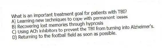 What is an important treatment goal for patients with TBI?
A) Learning new techniques to cope with permanent losses
B) Recovering lost memories through hypnosis
C) Using ACh inhibitors to prevent the TBI from turning into Alzheimer's.
D) Returning to the football field as soon as possible.