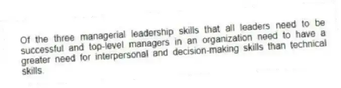 Of the three managerial leadership skills that all leaders need to be successful and top-level managers in an organization need to have a greater need for interpersonal and decision-making skills than technical skills.