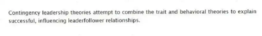 Contingency leadership theories attempt to combine the trait and behavioral theories to explain successful, influencing leaderfollower relationships.