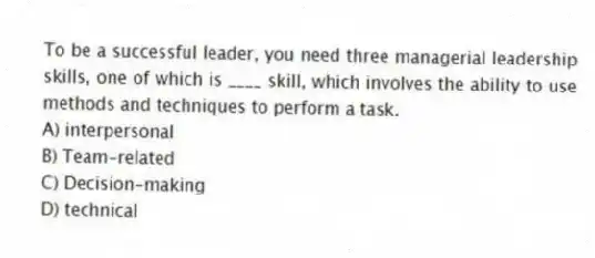 To be a successful leader, you need three managerial leadership skills, one of which is ____ skill, which involves the ability to use methods and techniques to perform a task.
A) interpersonal
B) Team-related
C) Decision-making
D) technical