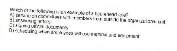 Which of the following is an example of a figurehead role?
A) serving on committees with members from outside the organizational unit.
B) answering letters
C) signing official documents
D) scheduling when employees will use material and equipment