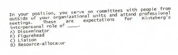 In your position, you serve on committees with people from outside of your organizational units and attend professional meetings. These are expectations for Mintzberg's interpersonal role of ____.
A) Disseminator
B) Figurehead
C) Liaison
D) Resource-allocator