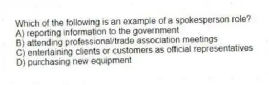 Which of the following is an example of a spokesperson role?
A) reporting information to the government
B) attending professional/trade association meetings
C) entertaining clients or customers as official representatives
D) purchasing new equipment