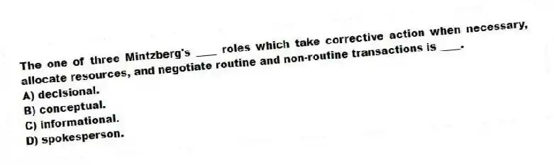 The one of three Mintzberg's ____ roles which take corrective action when necessary, allocate resources, and negotiate routine and non-routine transactions is ____.
A) decisional.
B) conceptual.
C) informational.
D) spokesperson.