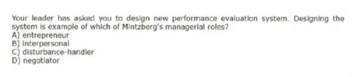 Your leader has asked you to design new performance evaluation system. Designing the system is example of which of Mintzberg's managerial roles?
A) entrepreneur
B) interpersonal
C) disturbance-handler
D) negotiator