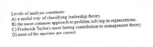 Levels of analysis constitute:
A) a useful way of classifying leadership theory.
B) the most common approach to problem solving in organizations.
C) Frederick Taylor's most lasting contribution to management theory.
D) none of the answers are correct
