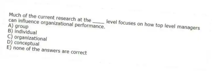 Much of the current research at the ____ level focuses on how top level managers can influence organizational performance.
A) group
B) individual
C) organizational
D) conceptual
E) none of the answers are correct