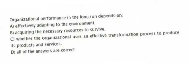 Organizational performance in the long run depends on:
A) effectively adapting to the environment.
B) acquiring the necessary resources to survive.
C) whether the organizational uses an effective transformation process to produce its products and services.
D) all of the answers are correct