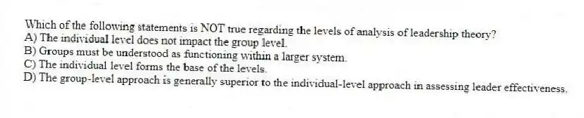 Which of the following statements is NOT true regarding the levels of analysis of leadership theory?
A) The individual level does not impact the group level.
B) Groups must be understood as functioning within a larger system.
C) The individual level forms the base of the levels.
D) The group-level approach is generally superior to the individual-level approach in assessing leader effectiveness.
