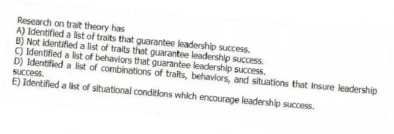 Research on trait theory has
A) Identified a list of traits that guarantee leadership success.
B) Not identified a list of traits that guarantee leadership success.
C) Identified a list of behaviors that guarantee leadership success.
D) Identified a list of combinations of traits, behaviors, and situations that insure leadership success.
E) Identified a list of situational conditions which encourage leadership success.