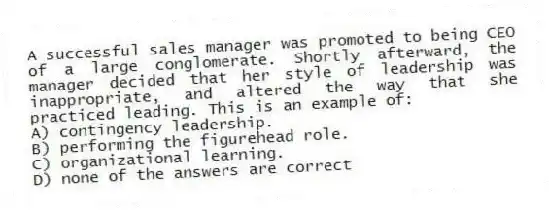 A successful sales manager was promoted to being CEO of a large conglomerate. Shortly afterward, the manager decided that her style of leadership was inappropriate, and altered the way that she practiced leading. This is an example of:
A) contingency leadership.
B) performing the figurehead role.
C) organizational learning.
D) none of the answers are correct