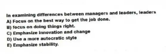 In examining differences between managers and leaders, leaders
A) Focus on the best way to get the job done.
B) focus on doing things right.
C) Emphasize innovation and change
D) Use a more autocratic style
E) Emphasize stability.