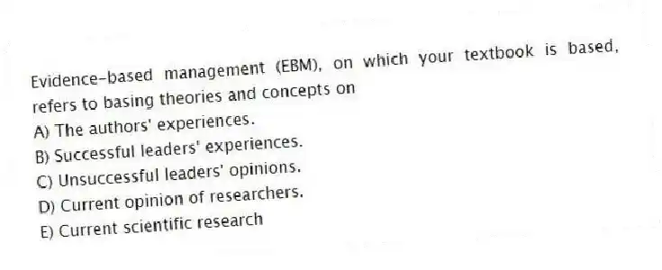 Evidence-based management (EBM), on which your textbook is based, refers to basing theories and concepts on
A) The authors' experiences.
B) Successful leaders' experiences.
C) Unsuccessful leaders' opinions.
D) Current opinion of researchers.
E) Current scientific research