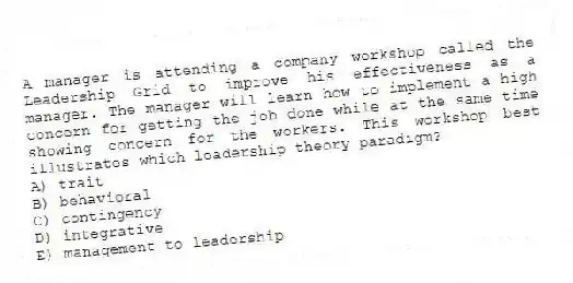A manager is attending a company workshop called the Leadership Grid to improve his effectiveness as a manager. The manager will learn how to implement a high concern for getting the job done while at the same time showing concern for the workers. This workshop best illustrates which leadership theory paradigm?
A) trait
B) behavioral
C) contingency
D) integrative
E) management to leadership