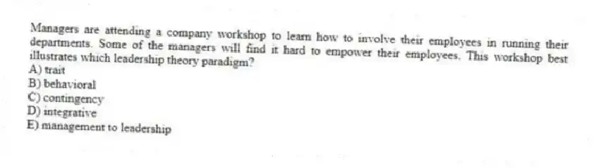Managers are attending a company workshop to learn how to involve their employees in running their departments. Some of the managers will find it hard to empower their employees. This workshop best illustrates which leadership theory paradigm?
A) trait
B) behavioral
C) contingency
D) integrative
E) management to leadership