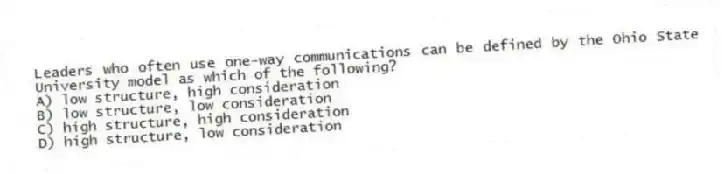 Leaders who often use one-way communications can be defined by the Ohio State University model as which of the following?
A) low structure, high consideration
B) low structure, low consideration
C) high structure, high consideration
D) high structure, low consideration