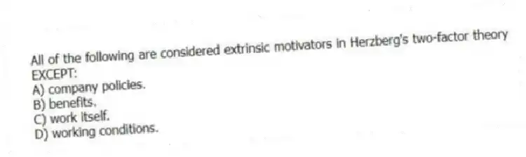All of the following are considered extrinsic motivators in Herzberg's two-factor theory EXCEPT:
A) company policies.
B) benefits.
C) work itself.
D) working conditions.