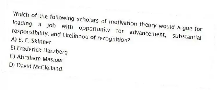 Which of the following scholars of motivation theory would argue for loading a job with opportunity for advancement, substantial responsibility, and likelihood of recognition?
A) B. F. Skinner
B) Frederick Herzberg
C) Abraham Maslow
D) David McClelland