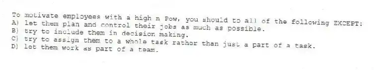 To motivate employees with a high n Pow, you should to all of the following EXCEPT:
A) let them plan and control their jobs as much as possible.
B) try to include them in decision making.
C) try to assign them to a whole task rather than just a part of a task.
D) let them work as part of a team.