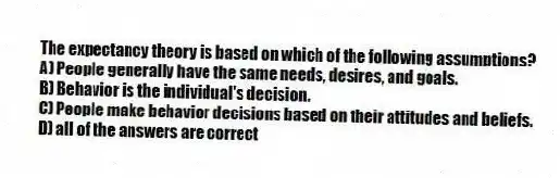 The expectancy theory is based on which of the following assumptions?
A) People generally have the same needs, desires, and goals.
B) Behavior is the individual's decision.
C) People make behavior decisions based on their attitudes and beliefs.
D) all of the answers are correct