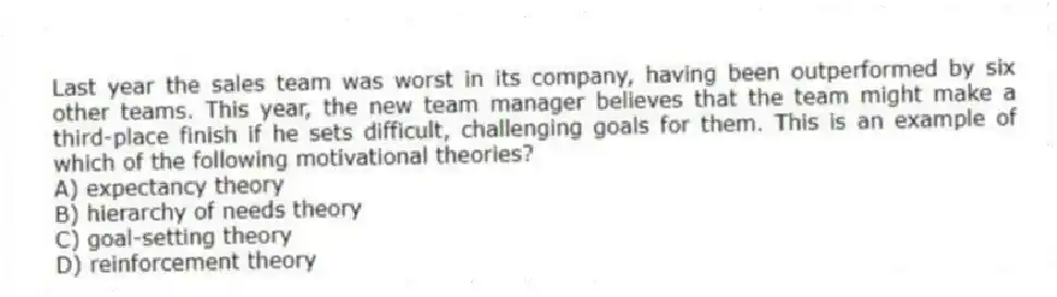 Last year the sales team was worst in its company, having been outperformed by six other teams. This year, the new team manager believes that the team might make a third-place finish if he sets difficult, challenging goals for them. This is an example of which of the following motivational theories?
A) expectancy theory
B) hierarchy of needs theory
C) goal-setting theory
D) reinforcement theory