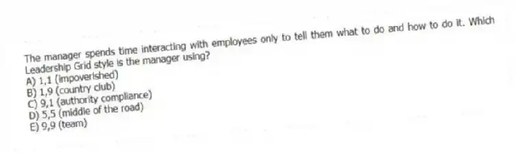 The manager spends time interacting with employees only to tell them what to do and how to do it. Which Leadership Grid style is the manager using?
A) 1,1 (impoverished)
B) 1,9 (country club)
C) 9,1 (authority compliance)
D) 5,5 (middle of the road)
E) 9,9 (team)