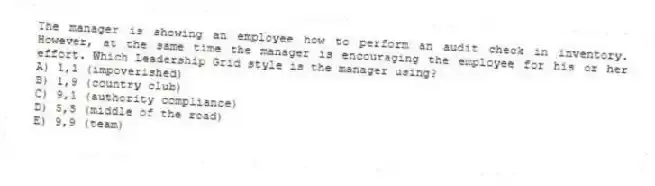 The manager is showing an employee how to perform an audit check in inventory. However, at the same time the manager is encouraging the employee for his or her effort. Which Leadership Grid style is the manager using?
A) 1,1 (impoverished)
B) 1,9 (country club)
C) 9,1 (authority compliance)
D) 5,5 (middle of the road)
E) 9,9 (team)