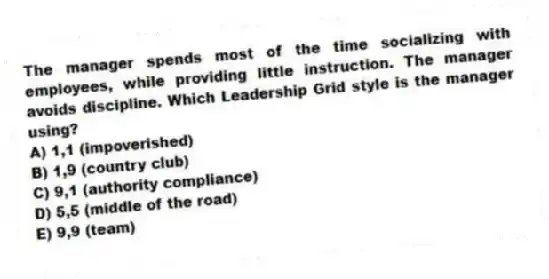 The manager spends most of the time socializing with employees, while providing little instruction. The manager avoids discipline. Which Leadership Grid style is the manager using?
A) 1,1 (impoverished)
B) 1,9 (country club)
C) 9,1 (authority compliance)
D) 5,5 (middle of the road)
E) 9,9 (team)