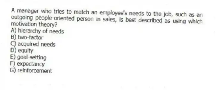 A manager who tries to match an employee's needs to the job, such as an outgoing people-oriented person in sales, is best described as using which motivation theory?
A) hierarchy of needs
B) two-factor
C) acquired needs
D) equity
E) goal-setting
F) expectancy
G) reinforcement