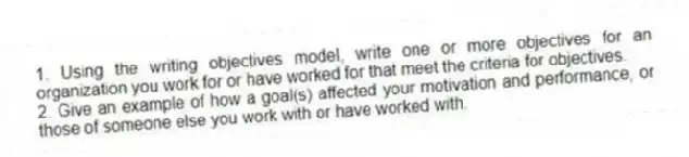 1. Using the writing objectives model, write one or more objectives for an organization you work for or have worked for that meet the criteria for objectives.
2. Give an example of how a goal(s) affected your motivation and performance, or those of someone else you work with or have worked with.