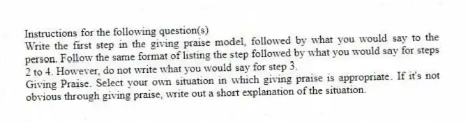Instructions for the following question(s)
Write the first step in the giving praise model, followed by what you would say to the person. Follow the same format of listing the step followed by what you would say for steps 2 to 4. However, do not write what you would say for step 3.
-Giving Praise. Select your own situation in which giving praise is appropriate. If it's not obvious through giving praise, write out a short explanation of the situation.